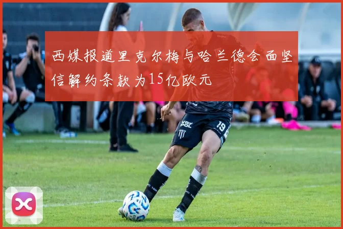 西媒报道里克尔梅与哈兰德会面坚信解约条款为15亿欧元
