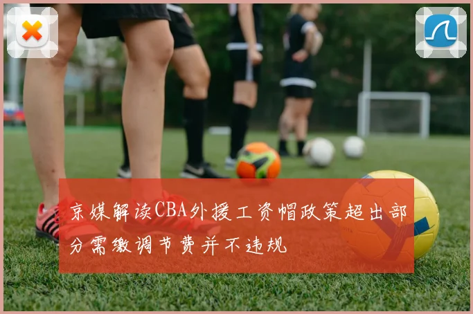 京媒解读CBA外援工资帽政策超出部分需缴调节费并不违规