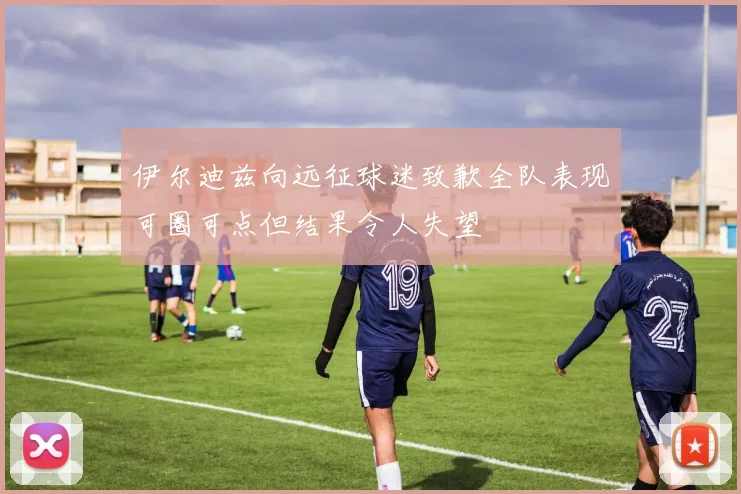 伊尔迪兹向远征球迷致歉全队表现可圈可点但结果令人失望