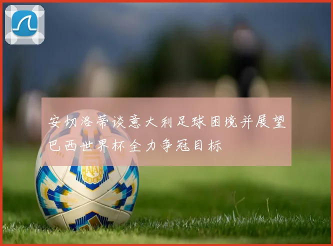 安切洛蒂谈意大利足球困境并展望巴西世界杯全力争冠目标