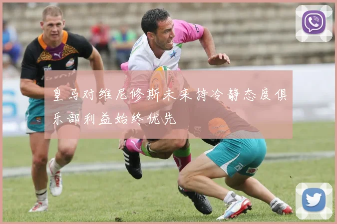 皇马对维尼修斯未来持冷静态度俱乐部利益始终优先