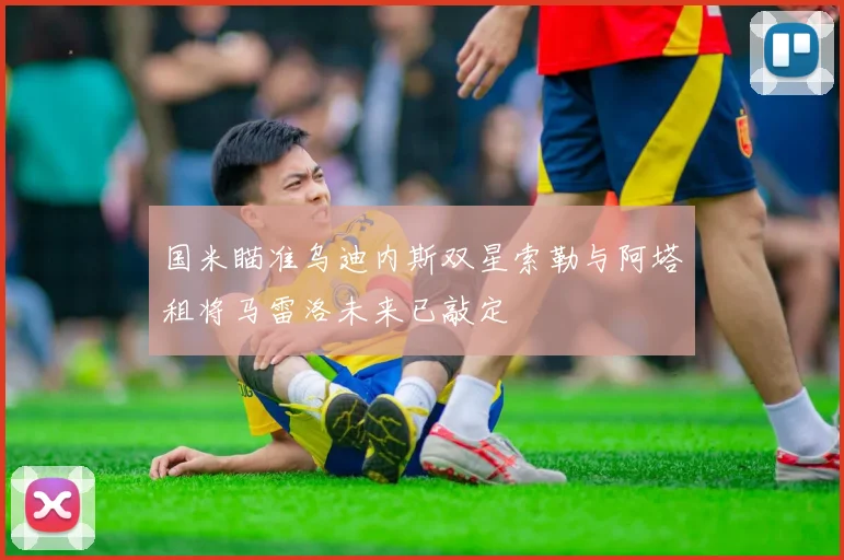 国米瞄准乌迪内斯双星索勒与阿塔租将马雷洛未来已敲定