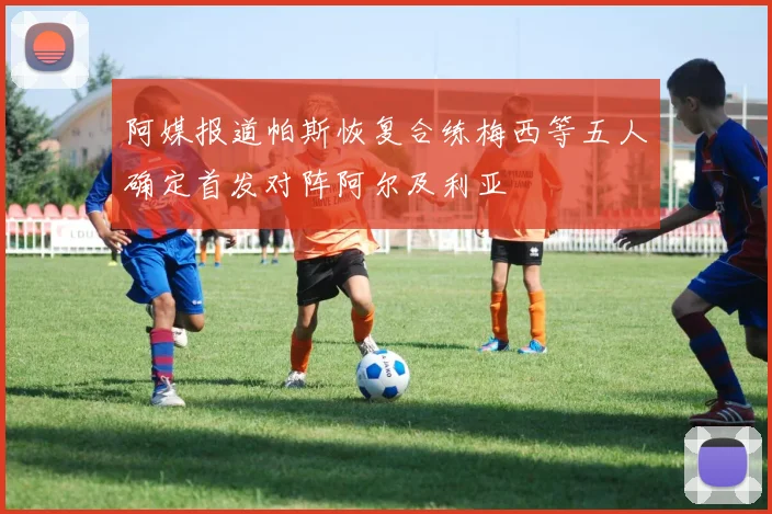 阿媒报道帕斯恢复合练梅西等五人确定首发对阵阿尔及利亚
