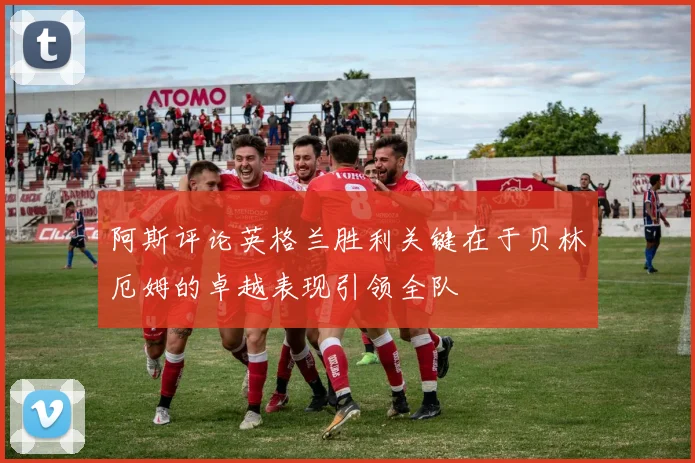 阿斯评论英格兰胜利关键在于贝林厄姆的卓越表现引领全队