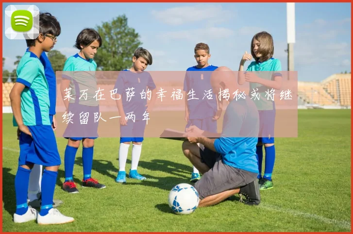 莱万在巴萨的幸福生活揭秘或将继续留队一两年