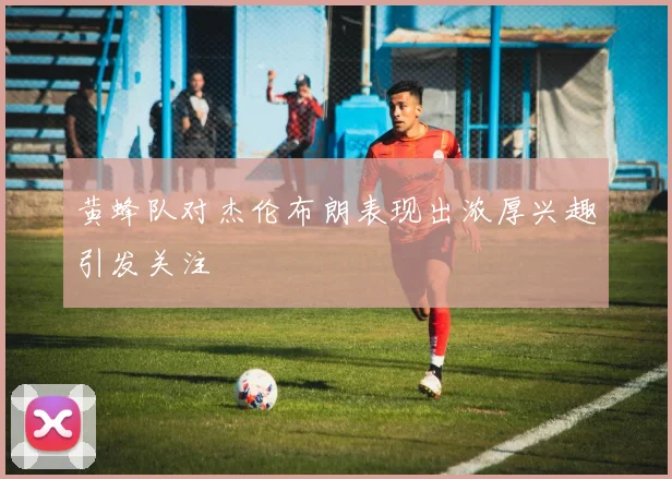 黄蜂队对杰伦布朗表现出浓厚兴趣引发关注