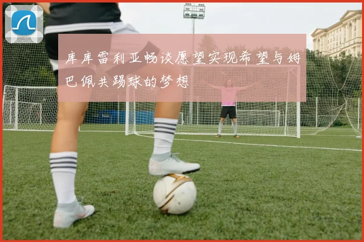 库库雷利亚畅谈愿望实现希望与姆巴佩共踢球的梦想
